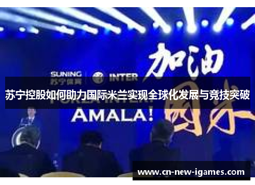 苏宁控股如何助力国际米兰实现全球化发展与竞技突破 苏宁控股如何助力国际米兰实现全球化发展与竞技突破