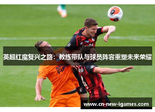 英超红魔复兴之路:教练带队与球员阵容重塑未来荣耀 英超红魔复兴之路:教练带队与球员阵容重塑未来荣耀