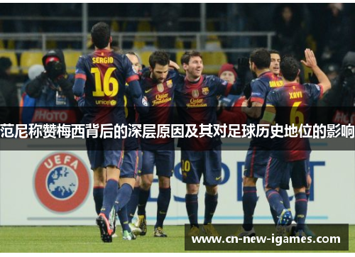 范尼称赞梅西背后的深层原因及其对足球历史地位的影响