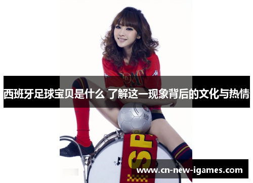 西班牙足球宝贝是什么 了解这一现象背后的文化与热情 西班牙足球宝贝是什么 了解这一现象背后的文化与热情