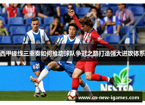 西甲锋线三重奏如何推动球队争冠之路打造强大进攻体系