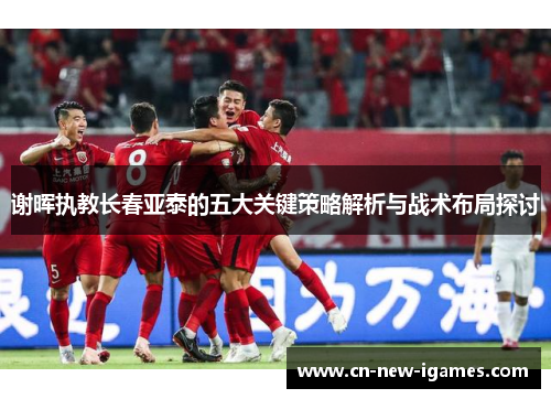 谢晖执教长春亚泰的五大关键策略解析与战术布局探讨 谢晖执教长春亚泰的五大关键策略解析与战术布局探讨