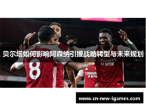 贝尔塔如何影响阿森纳引援战略转型与未来规划