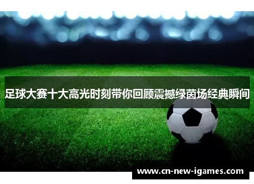 足球大赛十大高光时刻带你回顾震撼绿茵场经典瞬间 足球大赛十大高光时刻带你回顾震撼绿茵场经典瞬间