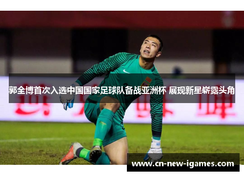 郭全博首次入选中国国家足球队备战亚洲杯 展现新星崭露头角 郭全博首次入选中国国家足球队备战亚洲杯 展现新星崭露头角