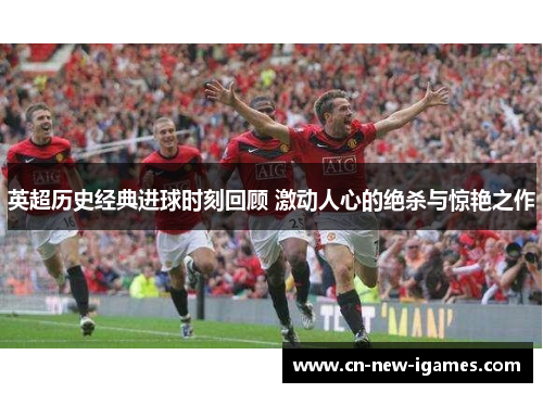英超历史经典进球时刻回顾 激动人心的绝杀与惊艳之作