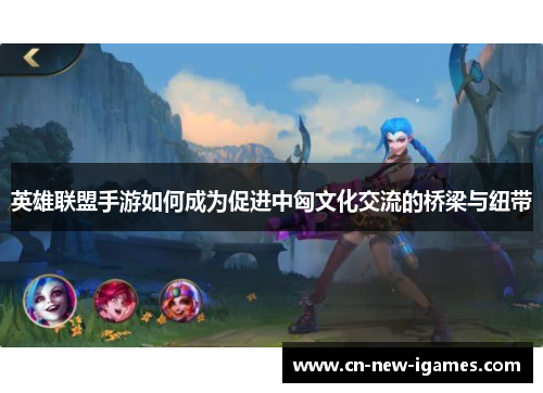 英雄联盟手游如何成为促进中匈文化交流的桥梁与纽带 英雄联盟手游如何成为促进中匈文化交流的桥梁与纽带