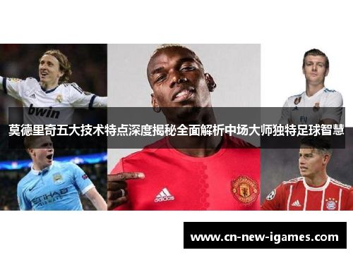 莫德里奇五大技术特点深度揭秘全面解析中场大师独特足球智慧