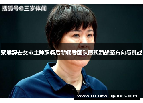 蔡斌辞去女排主帅职务后新领导团队展现新战略方向与挑战