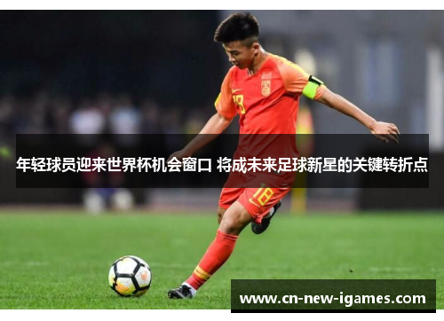 年轻球员迎来世界杯机会窗口 将成未来足球新星的关键转折点 年轻球员迎来世界杯机会窗口 将成未来足球新星的关键转折点