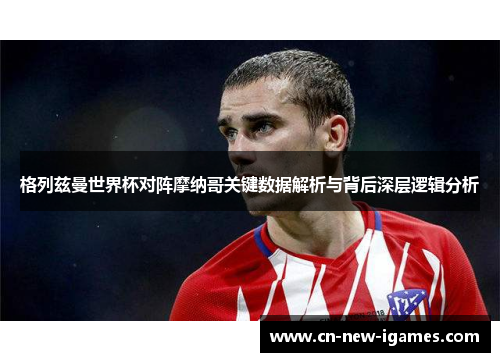 格列兹曼世界杯对阵摩纳哥关键数据解析与背后深层逻辑分析