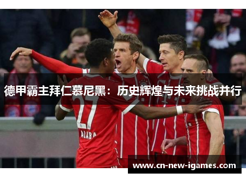 德甲霸主拜仁慕尼黑:历史辉煌与未来挑战并行 德甲霸主拜仁慕尼黑:历史辉煌与未来挑战并行