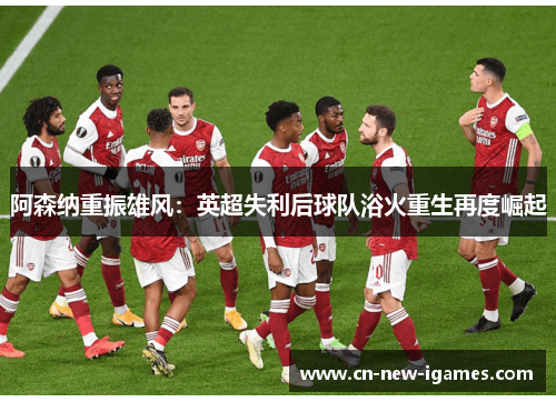 阿森纳重振雄风：英超失利后球队浴火重生再度崛起