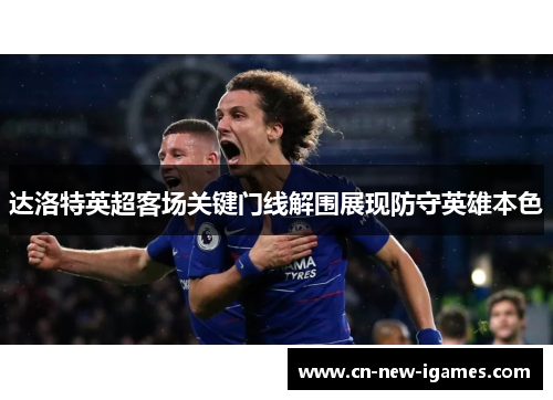 达洛特英超客场关键门线解围展现防守英雄本色