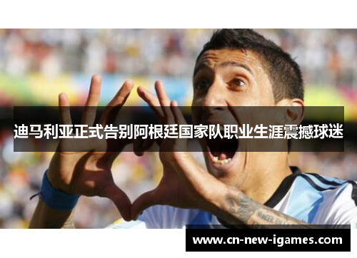 迪马利亚正式告别阿根廷国家队职业生涯震撼球迷 迪马利亚正式告别阿根廷国家队职业生涯震撼球迷